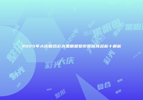 2025年大庆复合彩光黑眼圈整形医院排名前十解析