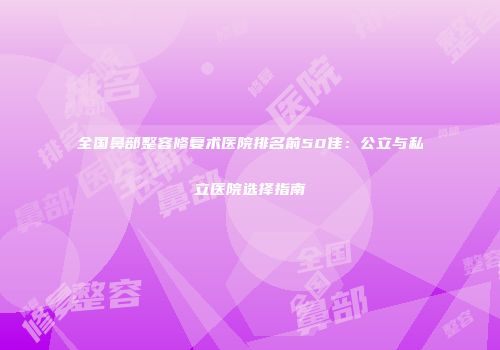 全国鼻部整容修复术医院排名前50佳：公立与私立医院选择指南