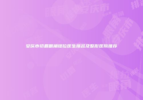 安庆市切眉眼角提拉医生排名及整形医院推荐