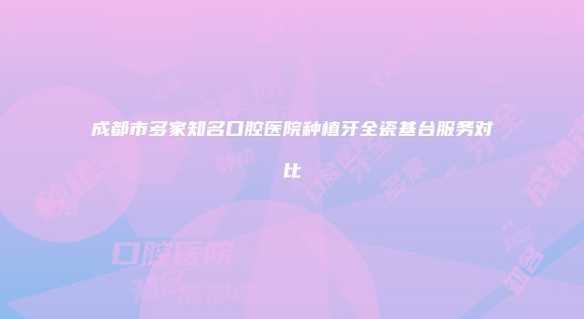 成都市多家知名口腔医院种植牙全瓷基台服务对比