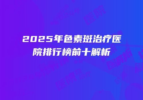 2025年色素斑治疗医院排行榜前十解析