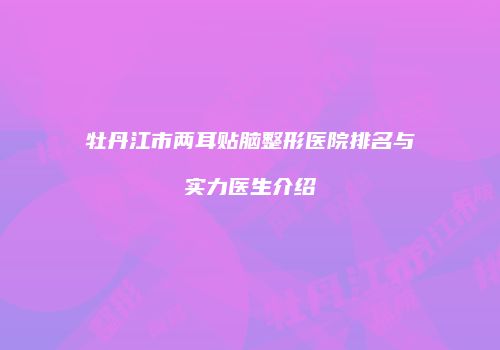牡丹江市两耳贴脑整形医院排名与实力医生介绍