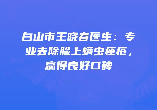 白山市王晓春医生：专业去除脸上螨虫痤疮，赢得良好口碑