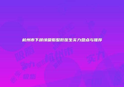 杭州市下颌缘吸脂整形医生实力盘点与推荐