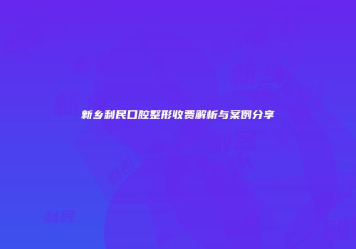 新乡利民口腔整形收费解析与案例分享