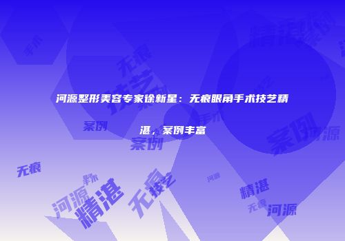 河源整形美容专家徐新星：无痕眼角手术技艺精湛，案例丰富