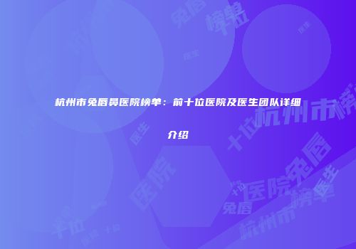 杭州市兔唇鼻医院榜单：前十位医院及医生团队详细介绍