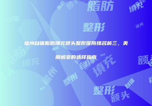 福州自体脂肪填充额头整形医院排名前三，美丽蜕变的选择指南