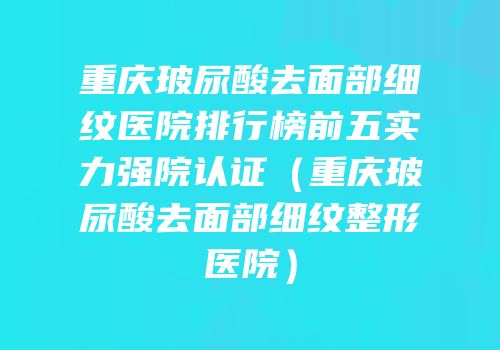 重庆玻尿酸去面部细纹医院排行榜前五实力强院认证（重庆玻尿酸去面部细纹整形医院）