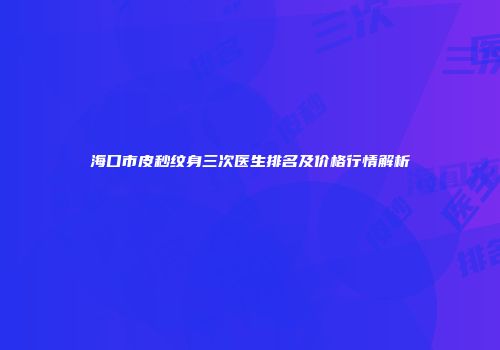 海口市皮秒纹身三次医生排名及价格行情解析