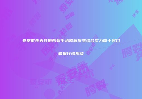 泰安市先天性唇腭裂手术修复医生综合实力前十名口碑排行榜揭晓