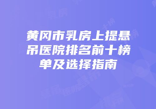 黄冈市乳房上提悬吊医院排名前十榜单及选择指南