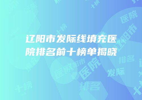 辽阳市发际线填充医院排名前十榜单揭晓