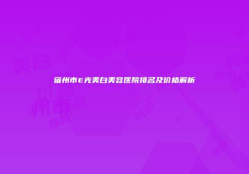 宿州市E光美白美容医院排名及价格解析