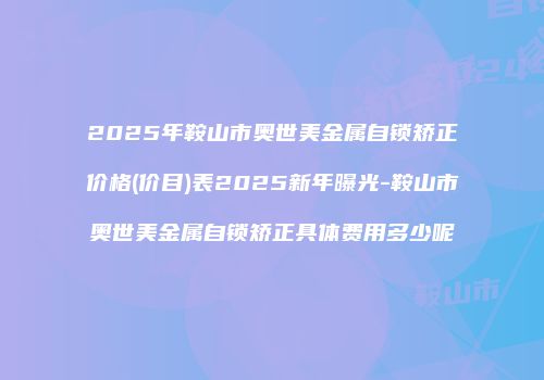 2025年鞍山市奥世美金属自锁矫正价格(价目)表2025新年曝光-鞍山市奥世美金属自锁矫正具体费用多少呢