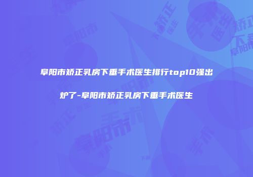 阜阳市矫正乳房下垂手术医生排行top10强出炉了-阜阳市矫正乳房下垂手术医生