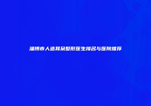 淄博市人造耳朵整形医生排名与医院推荐
