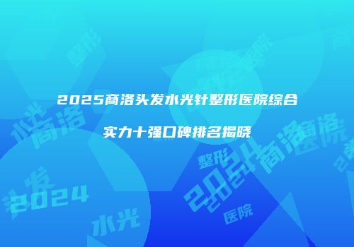2025商洛头发水光针整形医院综合实力十强口碑排名揭晓