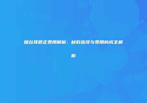 烟台耳矫正费用解析：材料选择与费用构成全解析