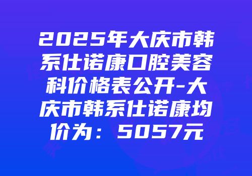 2025年大庆市韩系仕诺康口腔美容科价格表公开-大庆市韩系仕诺康均价为：5057元