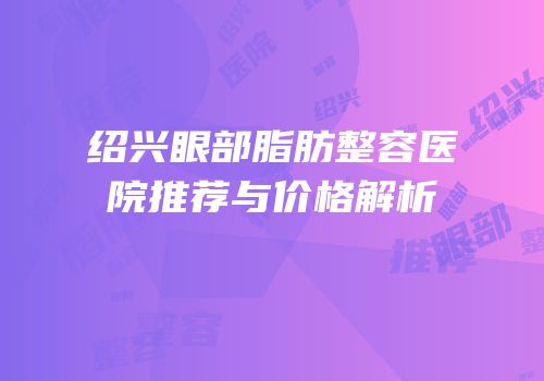 绍兴眼部脂肪整容医院推荐与价格解析