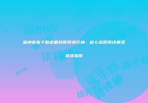 福州市冻干粉去眼袋医院排行榜：前七名医院详解及选择指南