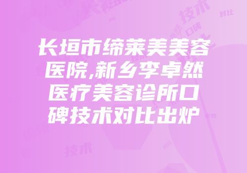 长垣市缔莱美美容医院,新乡李卓然医疗美容诊所口碑技术对比出炉