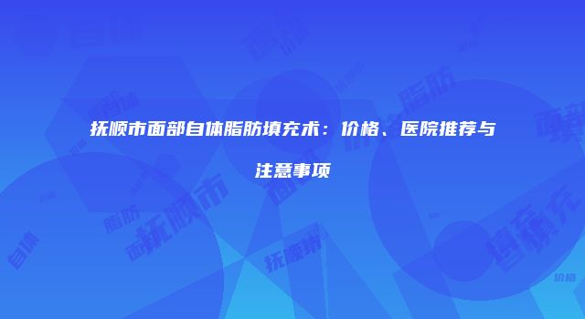 抚顺市面部自体脂肪填充术：价格、医院推荐与注意事项