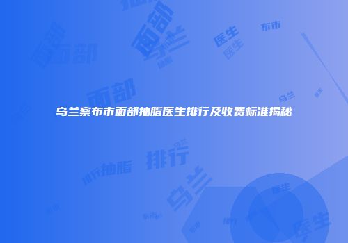 乌兰察布市面部抽脂医生排行及收费标准揭秘