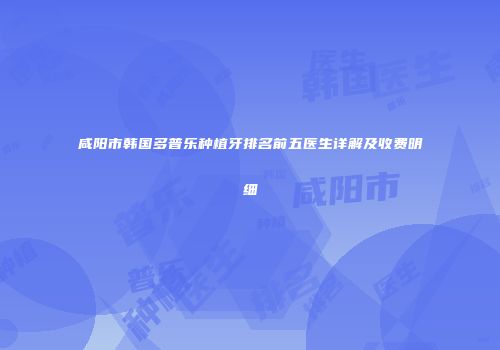 咸阳市韩国多普乐种植牙排名前五医生详解及收费明细
