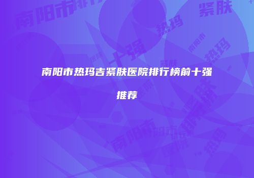 南阳市热玛吉紧肤医院排行榜前十强推荐