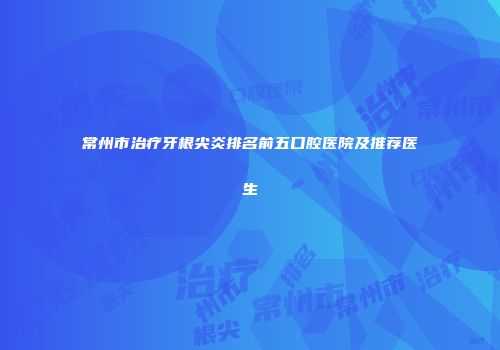 常州市治疗牙根尖炎排名前五口腔医院及推荐医生