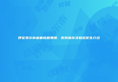 呼伦贝尔市疤痕修复费用、医院推荐及知名医生介绍