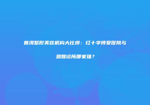 普洱整形美容机构大比拼：红十字博爱医院与恩雅诊所哪家强？