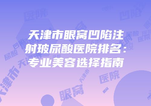 天津市眼窝凹陷注射玻尿酸医院排名：专业美容选择指南