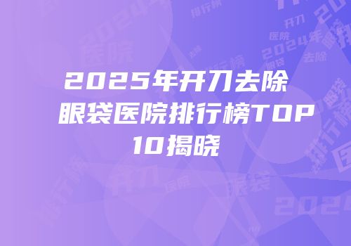 2025年开刀去除眼袋医院排行榜TOP10揭晓