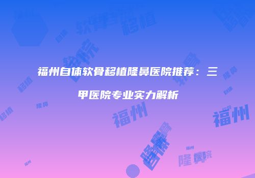 福州自体软骨移植隆鼻医院推荐：三甲医院专业实力解析