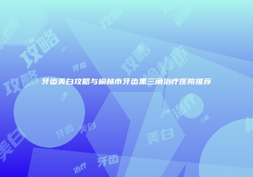 牙齿美白攻略与榆林市牙齿黑三角治疗医院推荐