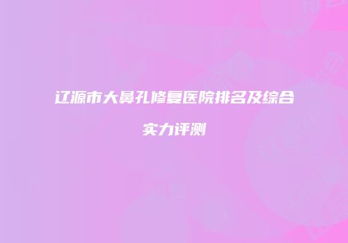 辽源市大鼻孔修复医院排名及综合实力评测