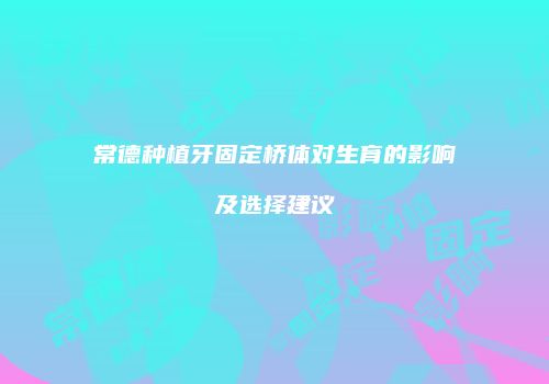 常德种植牙固定桥体对生育的影响及选择建议