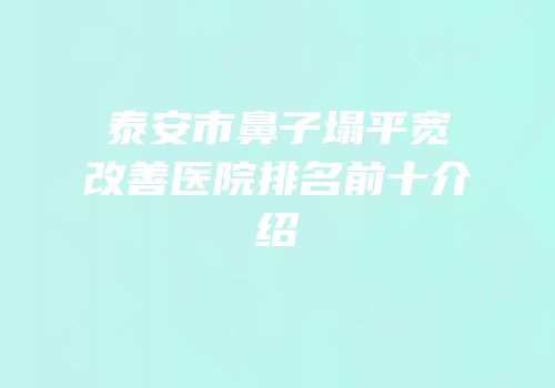 泰安市鼻子塌平宽改善医院排名前十介绍