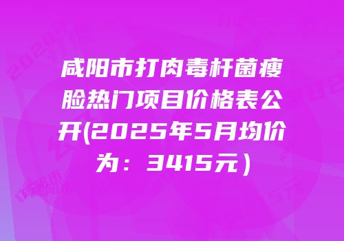 咸阳市打肉毒杆菌瘦脸热门项目价格表公开(2025年5月均价为：3415元）