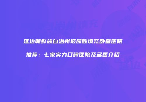 延边朝鲜族自治州玻尿酸填充卧蚕医院推荐：七家实力口碑医院及名医介绍
