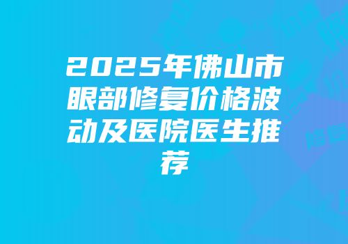 2025年佛山市眼部修复价格波动及医院医生推荐