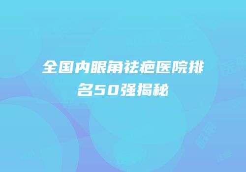 全国内眼角祛疤医院排名50强揭秘