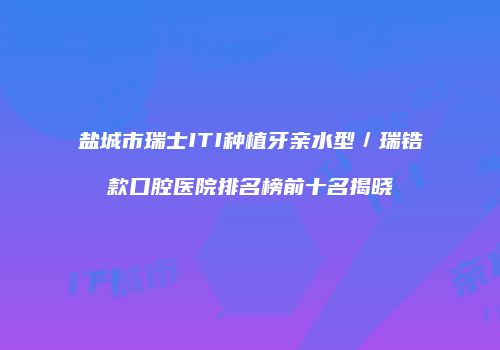 盐城市瑞士ITI种植牙亲水型／瑞锆款口腔医院排名榜前十名揭晓