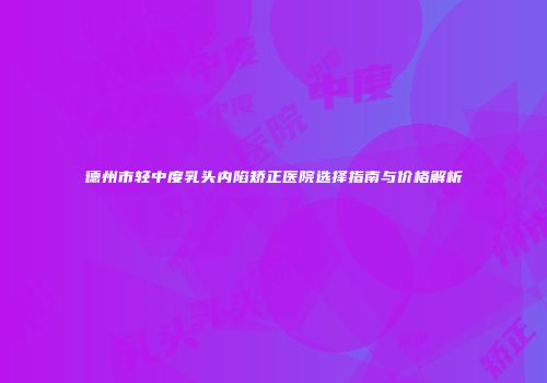 德州市轻中度乳头内陷矫正医院选择指南与价格解析