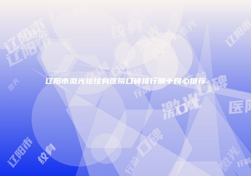 辽阳市激光祛纹身医院口碑排行前十良心推荐