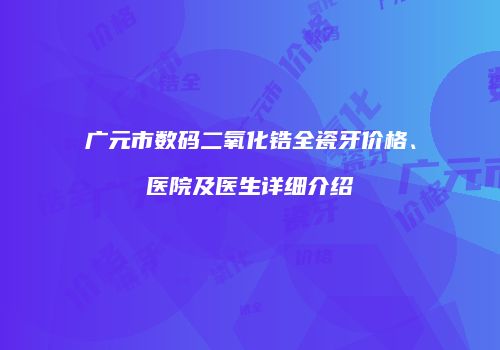 广元市数码二氧化锆全瓷牙价格、医院及医生详细介绍