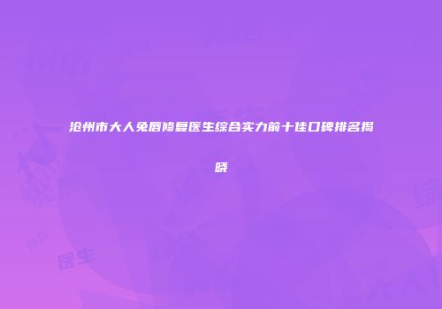 沧州市大人兔唇修复医生综合实力前十佳口碑排名揭晓